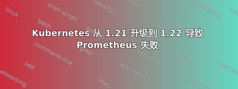 Kubernetes 从 1.21 升级到 1.22 导致 Prometheus 失败