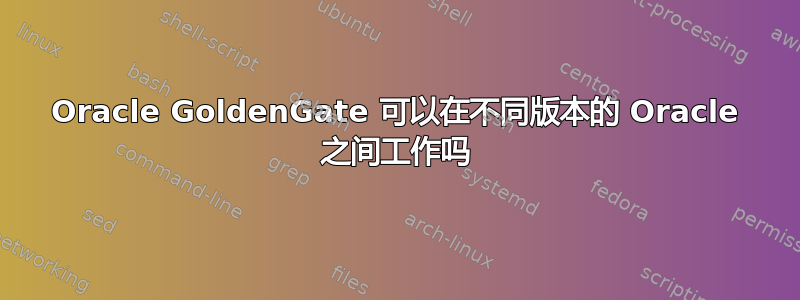 Oracle GoldenGate 可以在不同版本的 Oracle 之间工作吗