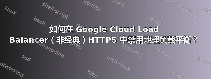 如何在 Google Cloud Load Balancer（非经典）HTTPS 中禁用地理负载平衡？