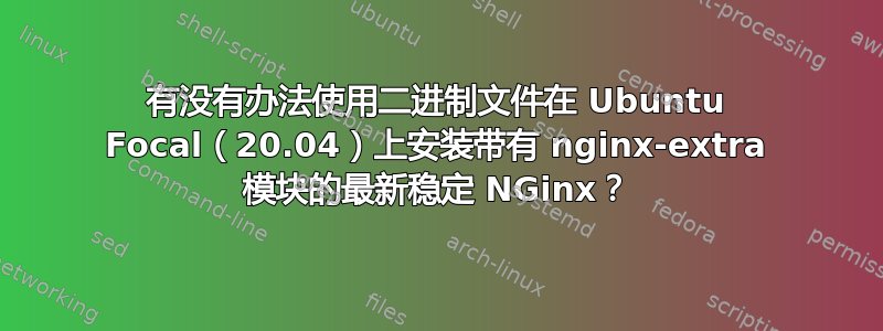 有没有办法使用二进制文件在 Ubuntu Focal（20.04）上安装带有 nginx-extra 模块的最新稳定 NGinx？