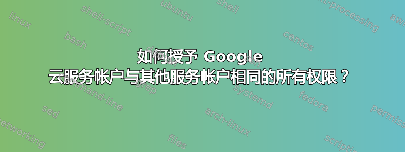 如何授予 Google 云服务帐户与其他服务帐户相同的所有权限？