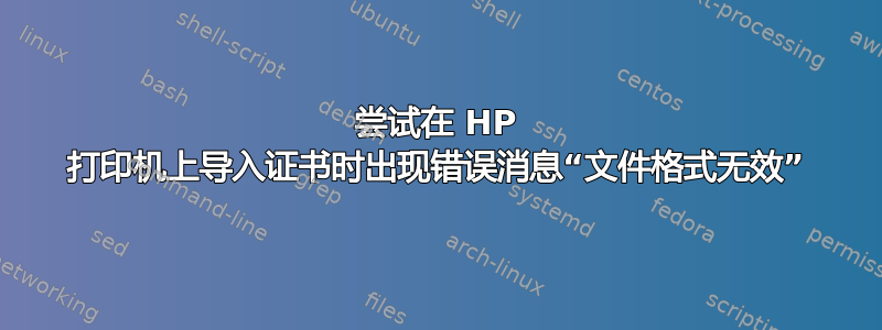 尝试在 HP 打印机上导入证书时出现错误消息“文件格式无效”