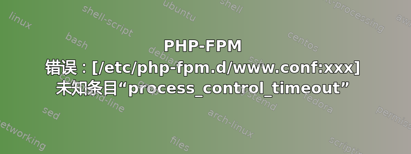 PHP-FPM 错误：[/etc/php-fpm.d/www.conf:xxx] 未知条目“process_control_timeout”