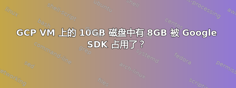 GCP VM 上的 10GB 磁盘中有 8GB 被 Google SDK 占用了？