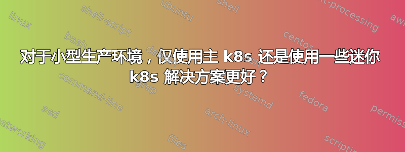 对于小型生产环境，仅使用主 k8s 还是使用一些迷你 k8s 解决方案更好？