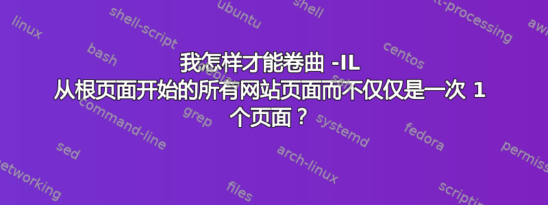 我怎样才能卷曲 -IL 从根页面开始的所有网站页面而不仅仅是一次 1 个页面？