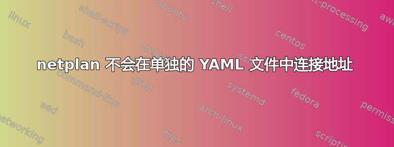 netplan 不会在单独的 YAML 文件中连接地址