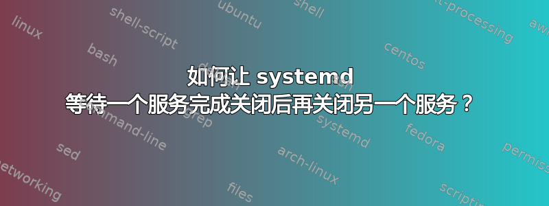 如何让 systemd 等待一个服务完成关闭后再关闭另一个服务？