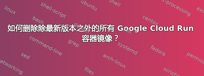 如何删除除最新版本之外的所有 Google Cloud Run 容器镜像？