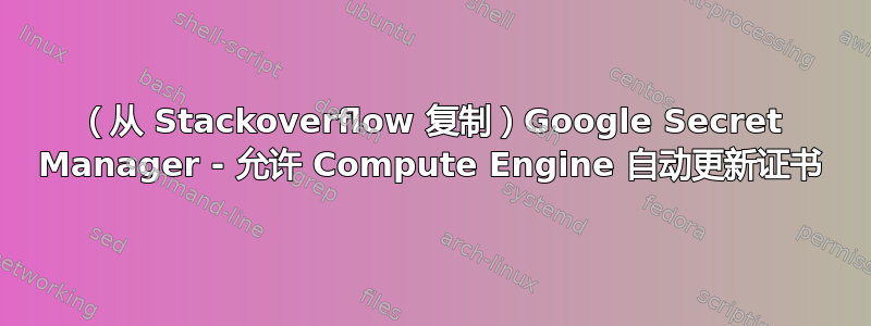 （从 Stackoverflow 复制）Google Secret Manager - 允许 Compute Engine 自动更新证书