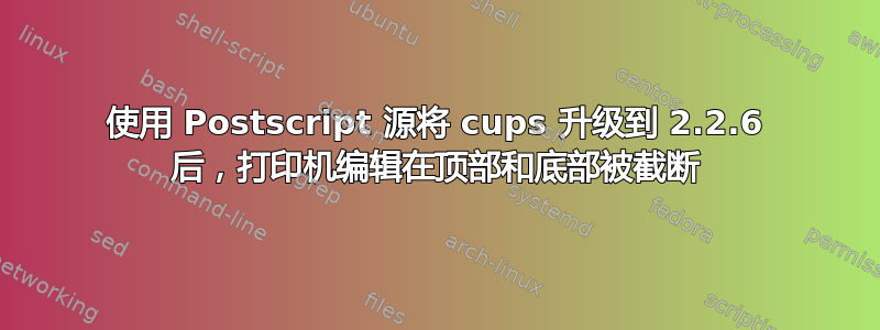 使用 Postscript 源将 cups 升级到 2.2.6 后，打印机编辑在顶部和底部被截断