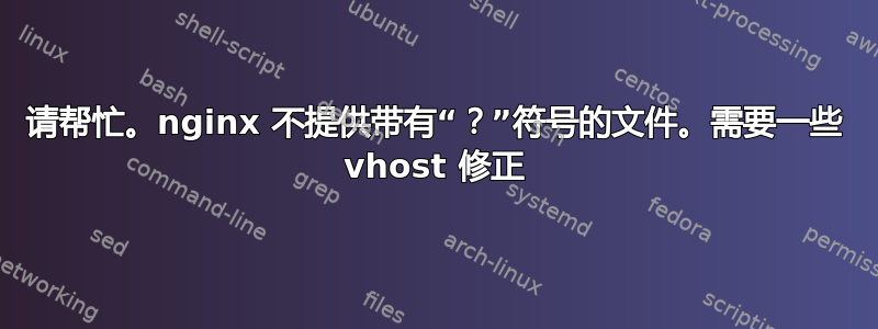 请帮忙。nginx 不提供带有“？”符号的文件。需要一些 vhost 修正