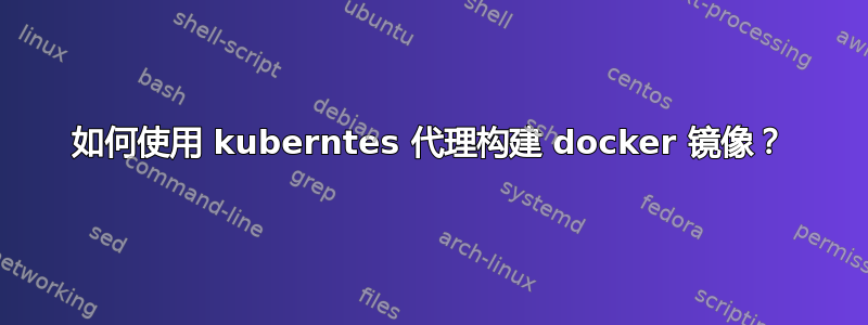 如何使用 kuberntes 代理构建 docker 镜像？