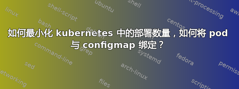 如何最小化 kubernetes 中的部署数量，如何将 pod 与 configmap 绑定？