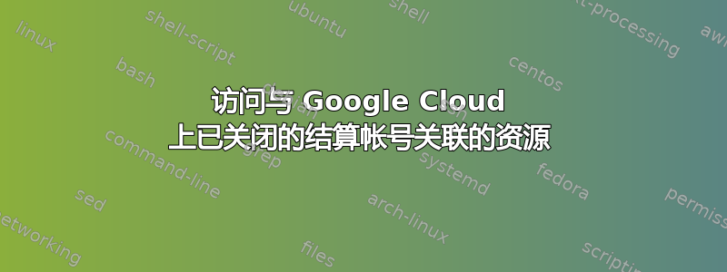 访问与 Google Cloud 上已关闭的结算帐号关联的资源