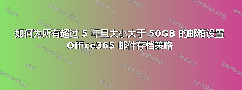 如何为所有超过 5 年且大小大于 50GB 的邮箱设置 Office365 邮件存档策略