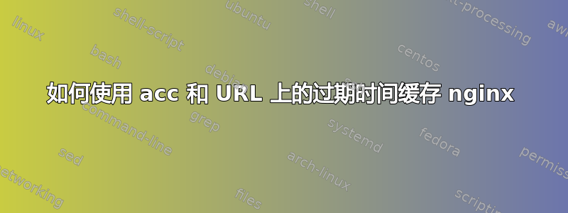 如何使用 acc 和 URL 上的过期时间缓存 nginx