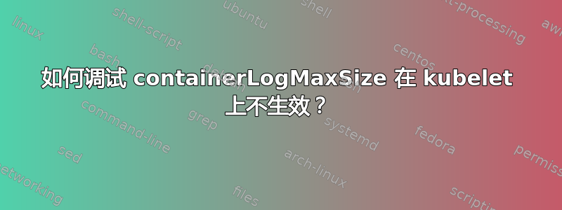 如何调试 containerLogMaxSize 在 kubelet 上不生效？