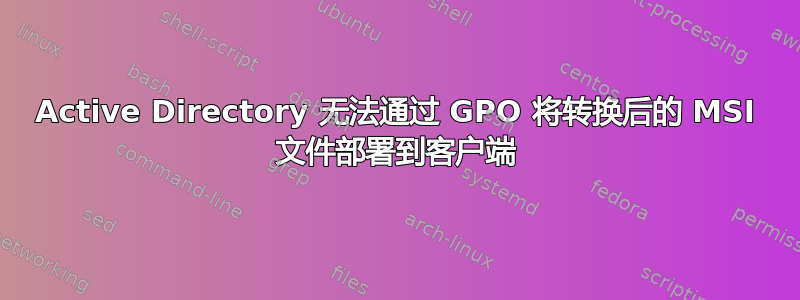 Active Directory 无法通过 GPO 将转换后的 MSI 文件部署到客户端