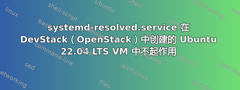 systemd-resolved.service 在 DevStack（OpenStack）中创建的 Ubuntu 22.04 LTS VM 中不起作用