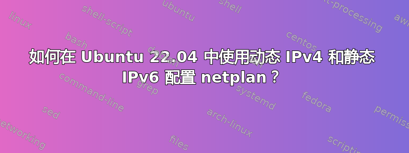 如何在 Ubuntu 22.04 中使用动态 IPv4 和静态 IPv6 配置 netplan？