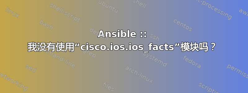 Ansible :: 我没有使用“cisco.ios.ios_facts”模块吗？