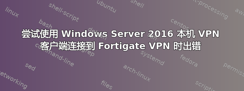 尝试使用 Windows Server 2016 本机 VPN 客户端连接到 Fortigate VPN 时出错