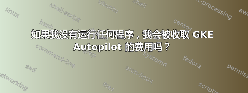 如果我没有运行任何程序，我会被收取 GKE Autopilot 的费用吗？