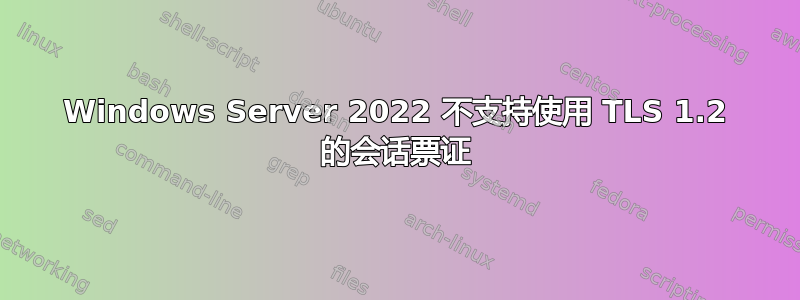 Windows Server 2022 不支持使用 TLS 1.2 的会话票证