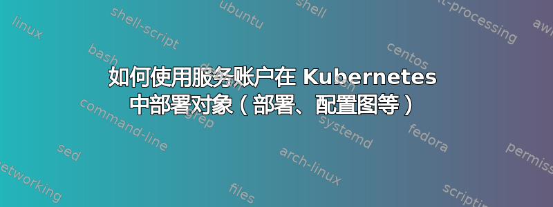 如何使用服务账户在 Kubernetes 中部署对象（部署、配置图等）