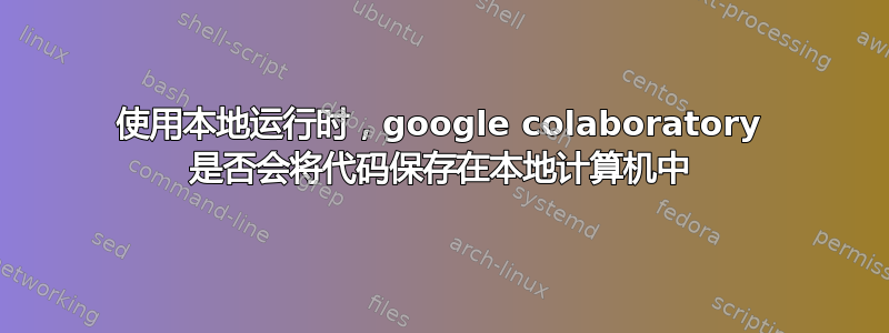 使用本地运行时，google colaboratory 是否会将代码保存在本地计算机中