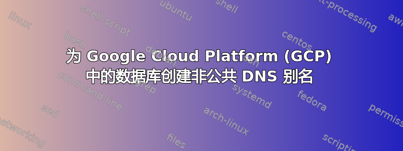 为 Google Cloud Platform (GCP) 中的数据库创建非公共 DNS 别名