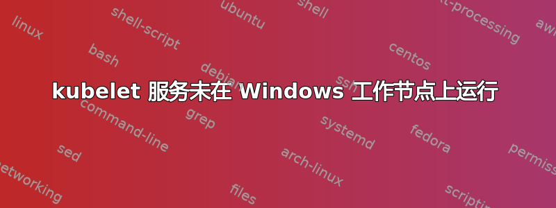 kubelet 服务未在 Windows 工作节点上运行