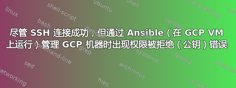 尽管 SSH 连接成功，但通过 Ansible（在 GCP VM 上运行）管理 GCP 机器时出现权限被拒绝（公钥）错误