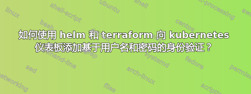 如何使用 helm 和 terraform 向 kubernetes 仪表板添加基于用户名和密码的身份验证？