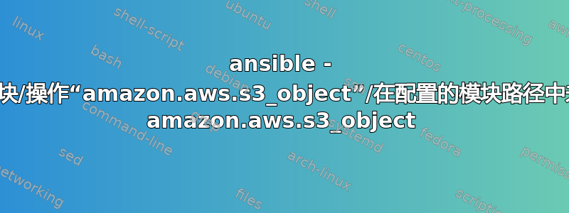 ansible - 无法解析模块/操作“amazon.aws.s3_object”/在配置的模块路径中未找到模块 amazon.aws.s3_object