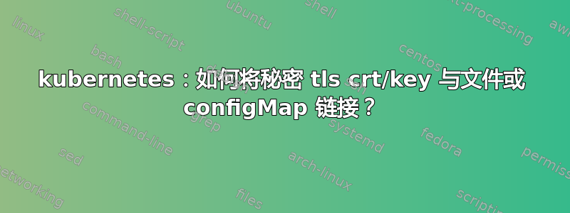 kubernetes：如何将秘密 tls crt/key 与文件或 configMap 链接？