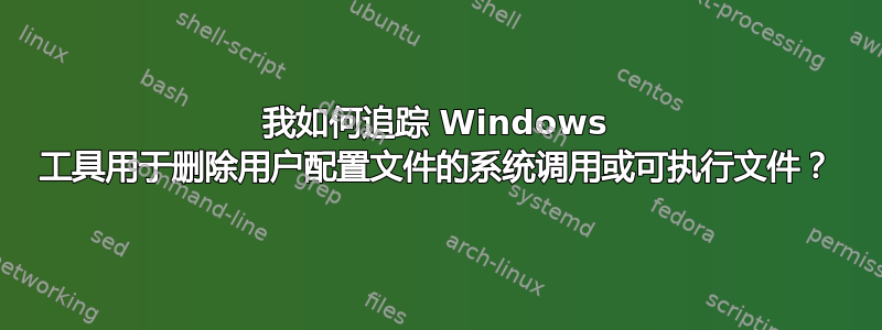 我如何追踪 Windows 工具用于删除用户配置文件的系统调用或可执行文件？