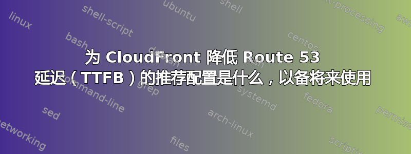 为 CloudFront 降低 Route 53 延迟（TTFB）的推荐配置是什么，以备将来使用