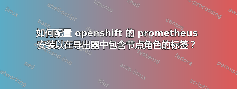 如何配置 openshift 的 prometheus 安装以在导出器中包含节点角色的标签？