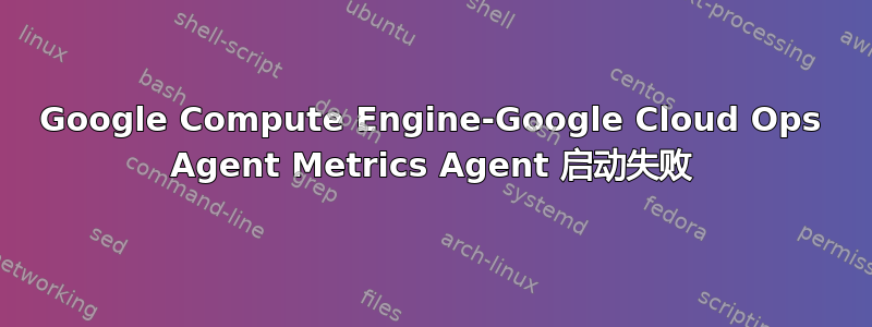 Google Compute Engine-Google Cloud Ops Agent Metrics Agent 启动失败