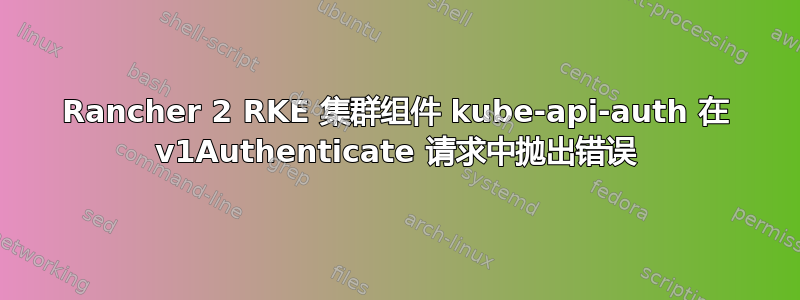 Rancher 2 RKE 集群组件 kube-api-auth 在 v1Authenticate 请求中抛出错误