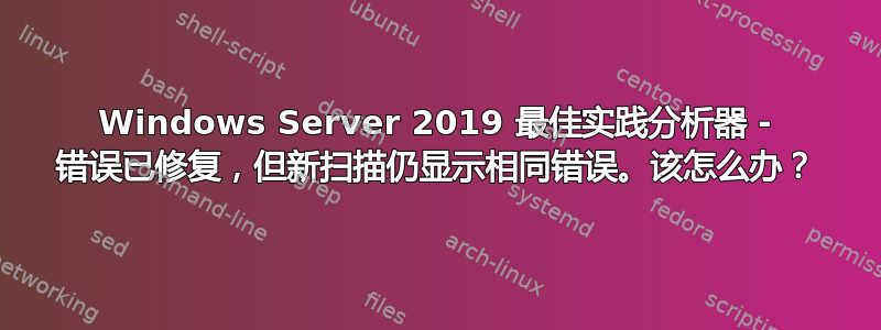 Windows Server 2019 最佳实践分析器 - 错误已修复，但新扫描仍显示相同错误。该怎么办？