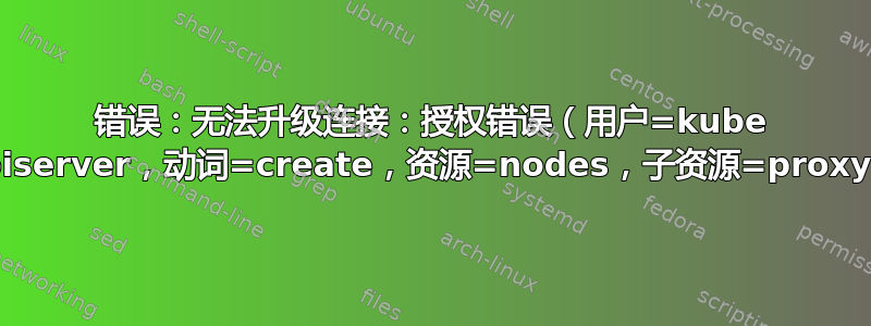 错误：无法升级连接：授权错误（用户=kube apiserver，动词=create，资源=nodes，子资源=proxy）