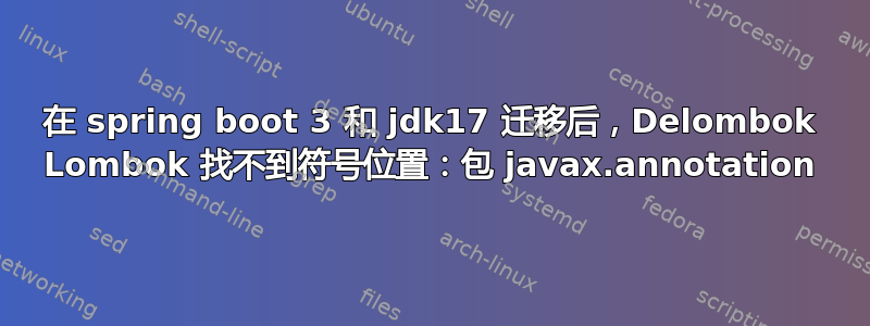 在 spring boot 3 和 jdk17 迁移后，Delombok Lombok 找不到符号位置：包 javax.annotation