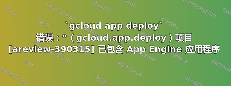 `gcloud app deploy` 错误：“（gcloud.app.deploy）项目 [areview-390315] 已包含 App Engine 应用程序