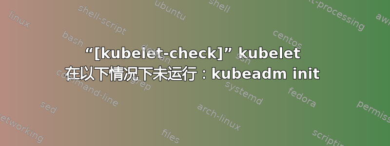 “[kubelet-check]” kubelet 在以下情况下未运行：kubeadm init