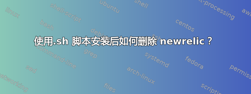 使用.sh 脚本安装后如何删除 newrelic？