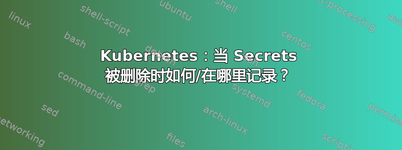 Kubernetes：当 Secrets 被删除时如何/在哪里记录？