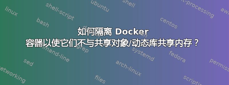 如何隔离 Docker 容器以使它们不与共享对象/动态库共享内存？